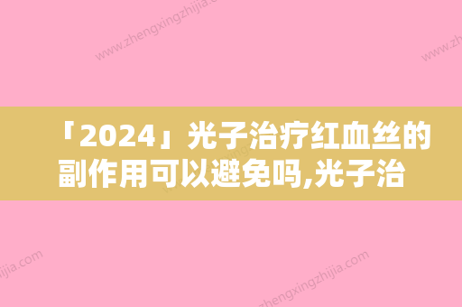 「2024」光子治疗红血丝的副作用可以避免吗,光子治疗红血丝的副作用和危害有哪些