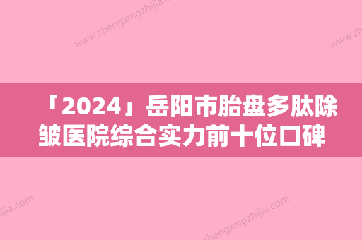 「2024」岳阳市胎盘多肽除皱医院综合实力前十位口碑排行点击查看（岳阳市胎盘多肽除皱整形医院）