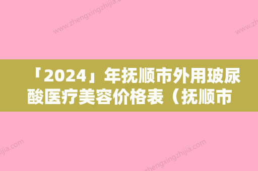 「2024」年抚顺市外用玻尿酸医疗美容价格表（抚顺市外用玻尿酸费用大致需要好多）