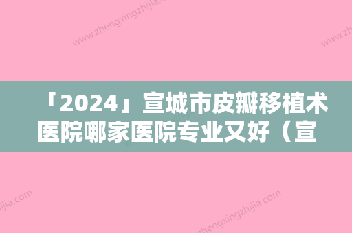 「2024」宣城市皮瓣移植术医院哪家医院专业又好（宣城市皮瓣移植术整形医院）