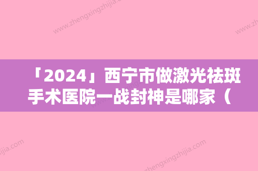 「2024」西宁市做激光祛斑手术医院一战封神是哪家（西宁市做激光祛斑手术整形医院）