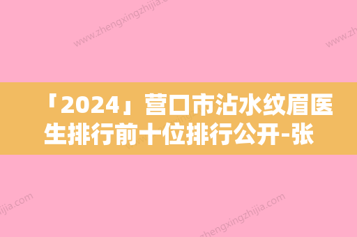 「2024」营口市沾水纹眉医生排行前十位排行公开-张秋菊医生是良心医生