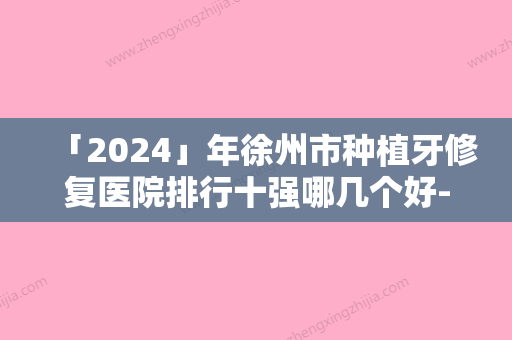 「2024」年徐州市种植牙修复医院排行十强哪几个好-徐州市种植牙修复口腔医院