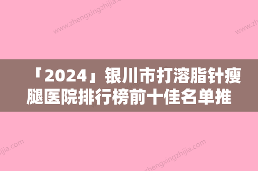 「2024」银川市打溶脂针瘦腿医院排行榜前十佳名单推荐（银川市打溶脂针瘦腿整形医院）