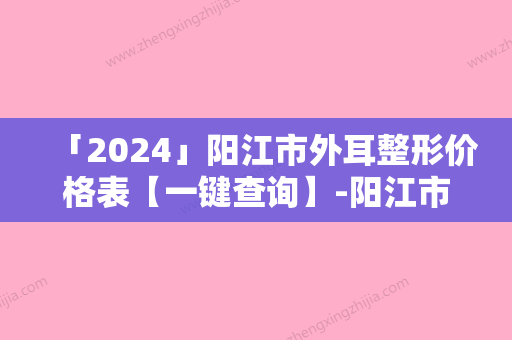 「2024」阳江市外耳整形价格表【一键查询】-阳江市外耳整形手术修复价格怎样