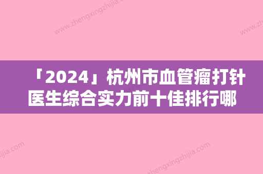 「2024」杭州市血管瘤打针医生综合实力前十佳排行哪个好还便宜-赵启明医生公立机构专家常驻榜单