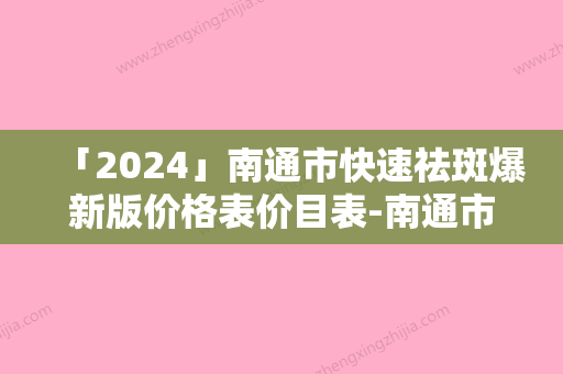 「2024」南通市快速祛斑爆新版价格表价目表-南通市快速祛斑费用价格是多少