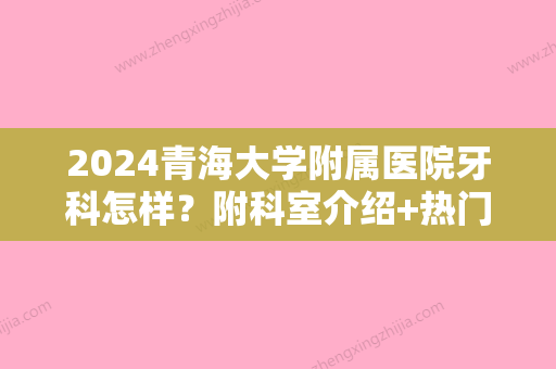 2024青海大学附属医院牙科怎样？附科室介绍+热门大夫+口腔正畸案例