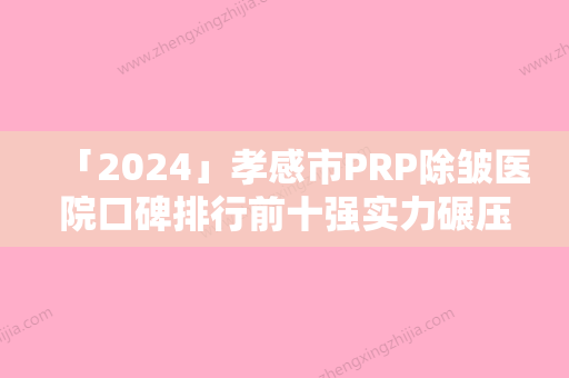 「2024」孝感市PRP除皱医院口碑排行前十强实力碾压（孝感市PRP除皱整形医院）