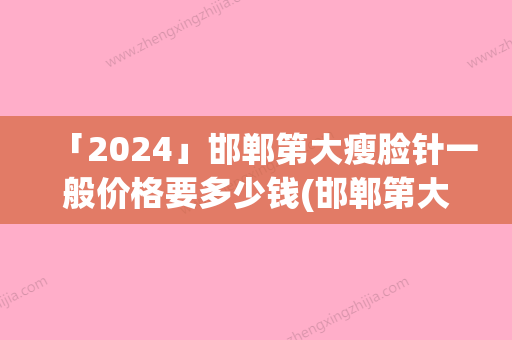 「2024」邯郸第大瘦脸针一般价格要多少钱(邯郸第大瘦脸针的医院有哪些多少钱)