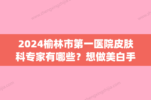 2024榆林市第一医院皮肤科专家有哪些？想做美白手术应该找谁呢(榆林市第二医院皮肤美容科)