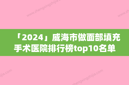 「2024」威海市做面部填充手术医院排行榜top10名单全新汇总-威海市做面部填充手术整形医院