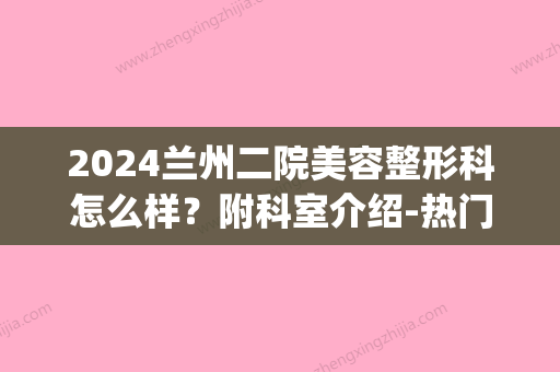 2024兰州二院美容整形科怎么样？附科室介绍-热门专家-隆鼻案例(兰州兰大二院整形科)