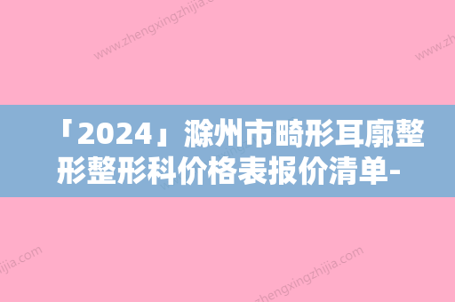 「2024」滁州市畸形耳廓整形整形科价格表报价清单-滁州市畸形耳廓整形价格行情