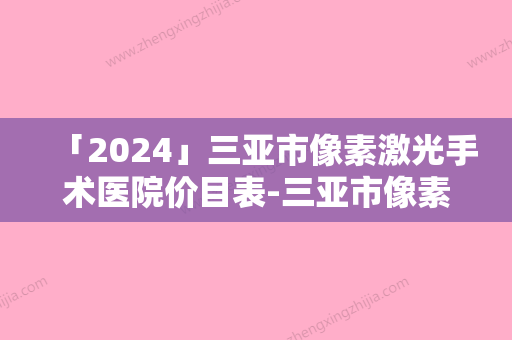 「2024」三亚市像素激光手术医院价目表-三亚市像素激光手术手术费用花费要多少