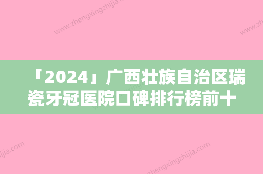 「2024」广西壮族自治区瑞瓷牙冠医院口碑排行榜前十位热门机构参考（广西壮族自治区瑞瓷牙冠口腔医院人气口碑完胜私立）