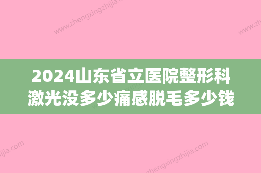 2024山东省立医院整形科激光没多少痛感脱毛多少钱？快来看看吧(山东省立医院激光近视费用2024年)