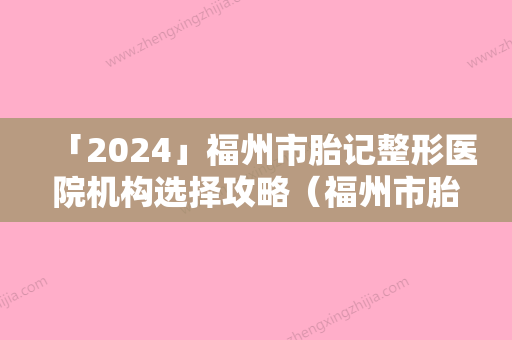 「2024」福州市胎记整形医院机构选择攻略（福州市胎记整形整形医院）