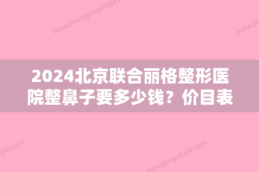 2024北京联合丽格整形医院整鼻子要多少钱？价目表2024+揭秘手术全过程