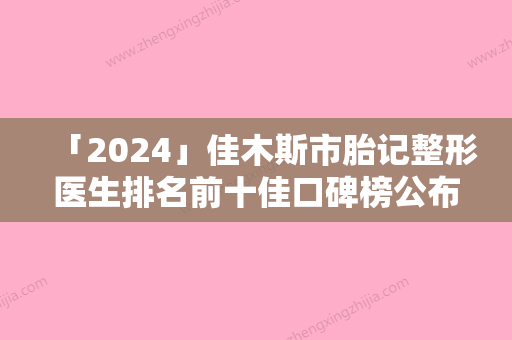 「2024」佳木斯市胎记整形医生排名前十佳口碑榜公布-佳木斯市钟易成整形医生