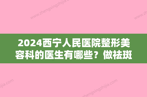 2024西宁人民医院整形美容科的医生有哪些？做祛斑好不好？价目表2024快来看看吧