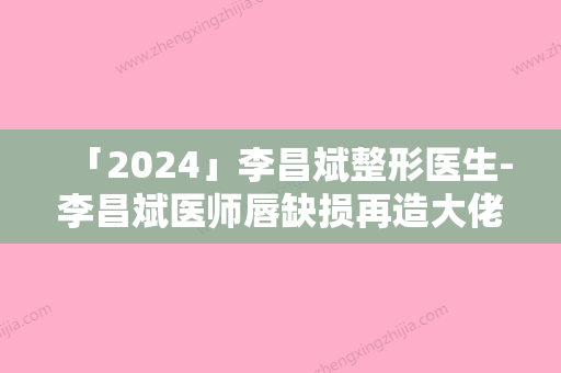 「2024」李昌斌整形医生-李昌斌医师唇缺损再造大佬级医生坐镇