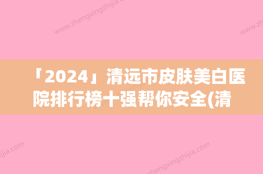 「2024」清远市皮肤美白医院排行榜十强帮你安全(清远市皮肤美白整形医院)