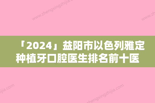 「2024」益阳市以色列雅定种植牙口腔医生排名前十医生尽在此-益阳市以色列雅定种植牙口腔医生