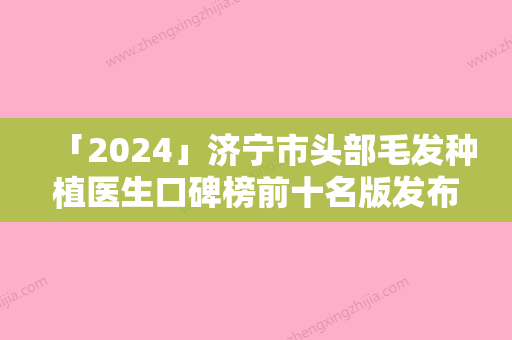 「2024」济宁市头部毛发种植医生口碑榜前十名版发布-帅开地医生技压全场