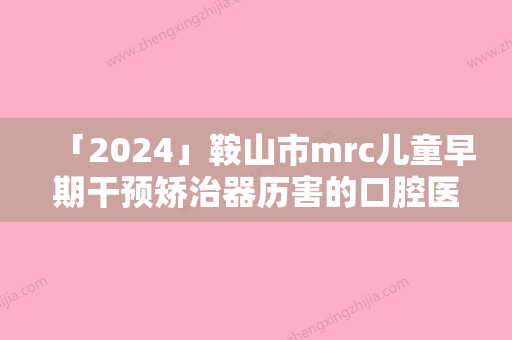 「2024」鞍山市mrc儿童早期干预矫治器历害的口腔医生-鞍山市mrc儿童早期干预矫治器口腔医生