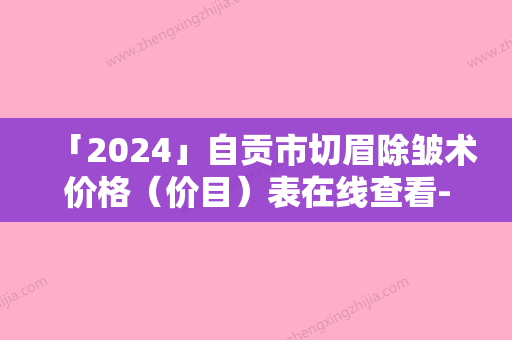 「2024」自贡市切眉除皱术价格（价目）表在线查看-自贡市切眉除皱术一次价格是多少钱