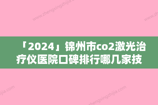 「2024」锦州市co2激光治疗仪医院口碑排行哪几家技术棒（锦州市co2激光治疗仪整形医院）