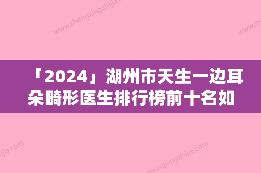 「2024」湖州市天生一边耳朵畸形医生排行榜前十名如下-宋海雷医生实力不容小觑