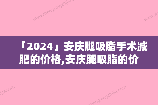 「2024」安庆腿吸脂手术减肥的价格,安庆腿吸脂的价格一般需要多少钱呢