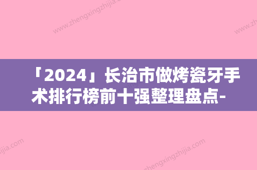 「2024」长治市做烤瓷牙手术排行榜前十强整理盘点-长治市王维杰口腔医生