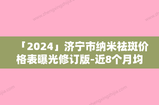 「2024」济宁市纳米祛斑价格表曝光修订版-近8个月均价为1812元