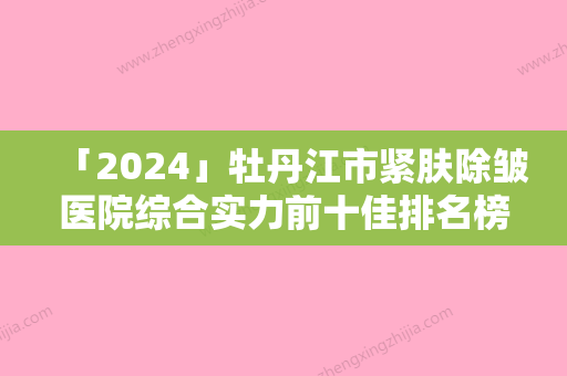 「2024」牡丹江市紧肤除皱医院综合实力前十佳排名榜谁家技术好-牡丹江叶宁博雅医疗美容外科诊所专业实力优异