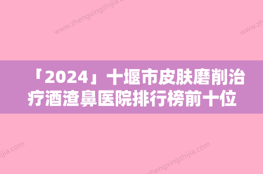 「2024」十堰市皮肤磨削治疗酒渣鼻医院排行榜前十位评价高（中爱铭医医疗美容门诊部这份名单看了不亏）