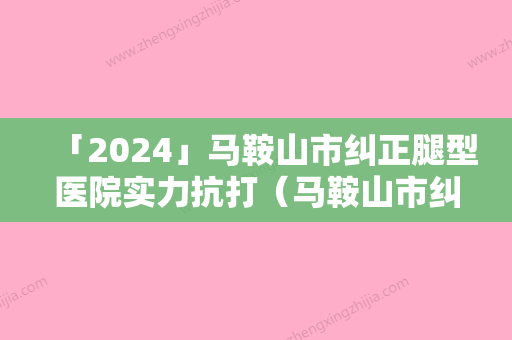 「2024」马鞍山市纠正腿型医院实力抗打（马鞍山市纠正腿型整形医院）