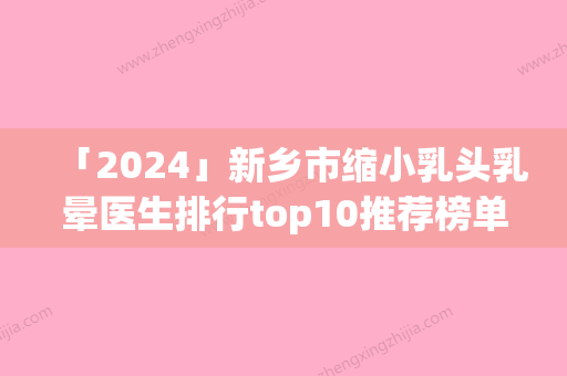 「2024」新乡市缩小乳头乳晕医生排行top10推荐榜单一览-新乡市马宏豪整形医生