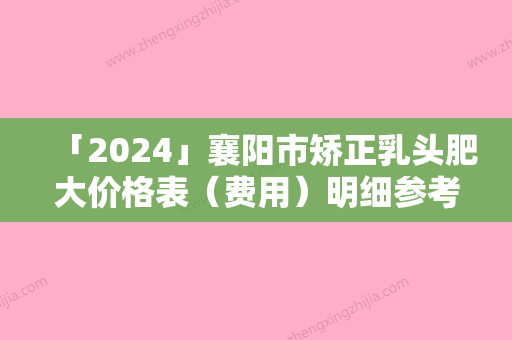 「2024」襄阳市矫正乳头肥大价格表（费用）明细参考-襄阳市矫正乳头肥大价格需要多少钱