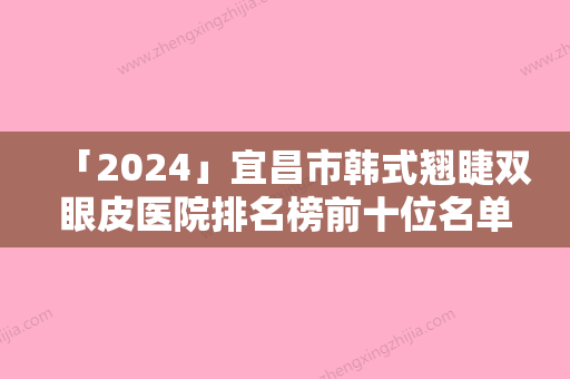 「2024」宜昌市韩式翘睫双眼皮医院排名榜前十位名单大综合（宜昌华仁门诊领衔前三甲）