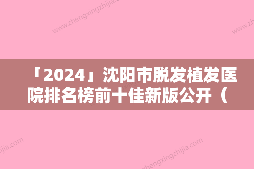 「2024」沈阳市脱发植发医院排名榜前十佳新版公开（沈阳市脱发植发整形医院）