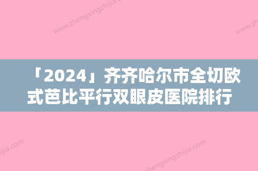 「2024」齐齐哈尔市全切欧式芭比平行双眼皮医院排行前十佳惊喜亮相-齐齐哈尔天大整形美容诊所再次蝉联前三甲