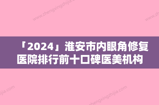 「2024」淮安市内眼角修复医院排行前十口碑医美机构（淮安市内眼角修复整形医院）