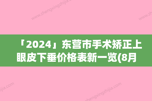 「2024」东营市手术矫正上眼皮下垂价格表新一览(8月-3月手术矫正上眼皮下垂均价为：6069元)