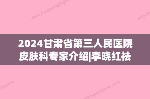 2024甘肃省第三人民医院皮肤科专家介绍|李晓红祛斑案例分享！附价格表