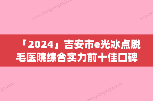 「2024」吉安市e光冰点脱毛医院综合实力前十佳口碑排名都有谁(吉安市e光冰点脱毛整形医院)