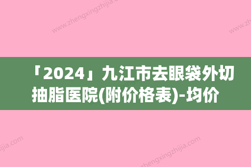 「2024」九江市去眼袋外切抽脂医院(附价格表)-均价去眼袋外切抽脂11856元