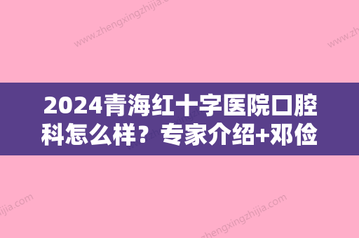 2024青海红十字医院口腔科怎么样？专家介绍+邓俭医生牙齿矫正案例+价格表